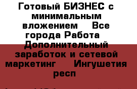Готовый БИЗНЕС с минимальным вложением! - Все города Работа » Дополнительный заработок и сетевой маркетинг   . Ингушетия респ.